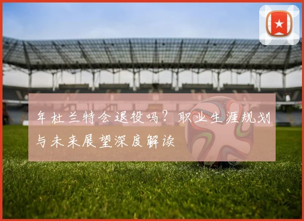 年杜兰特会退役吗？职业生涯规划与未来展望深度解读
