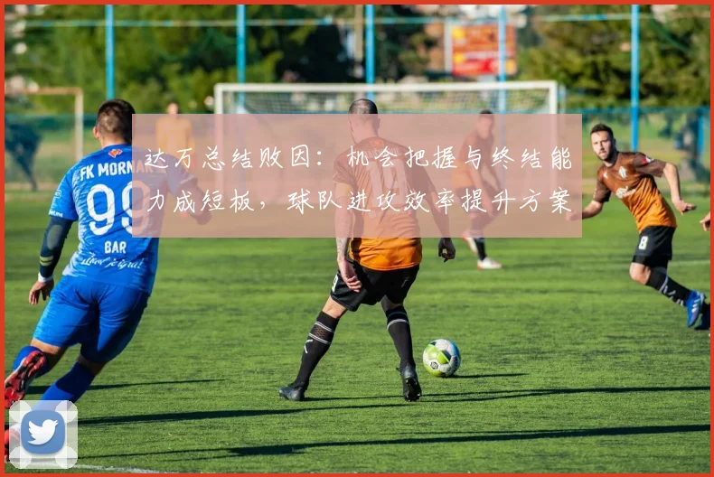 达万总结败因：机会把握与终结能力成短板，球队进攻效率提升方案解析