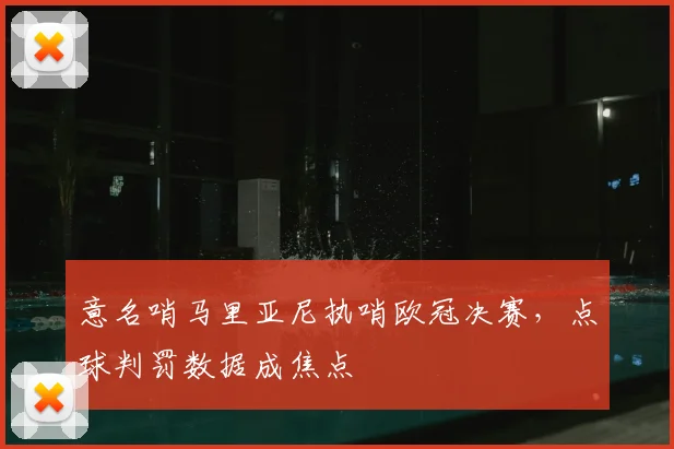 意名哨马里亚尼执哨欧冠决赛,点球判罚数据成焦点