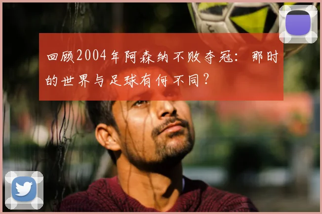 回顾2004年阿森纳不败夺冠:那时的世界与足球有何不同?