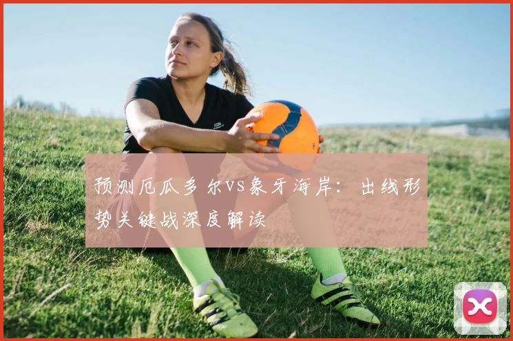 预测厄瓜多尔vs象牙海岸:出线形势关键战深度解读