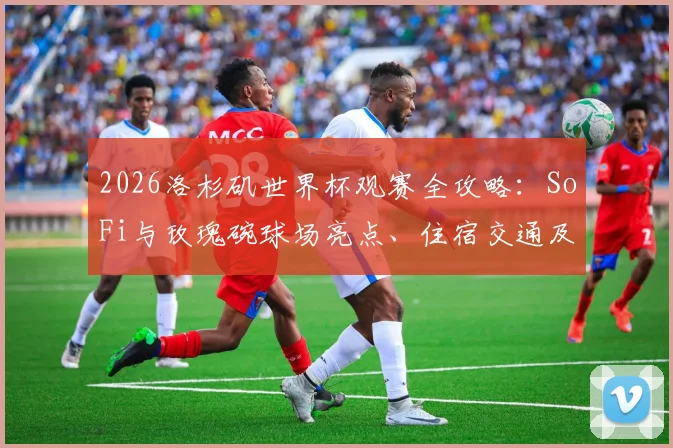 2026洛杉矶世界杯观赛全攻略:SoFi与玫瑰碗球场亮点、住宿交通及球迷体验详解