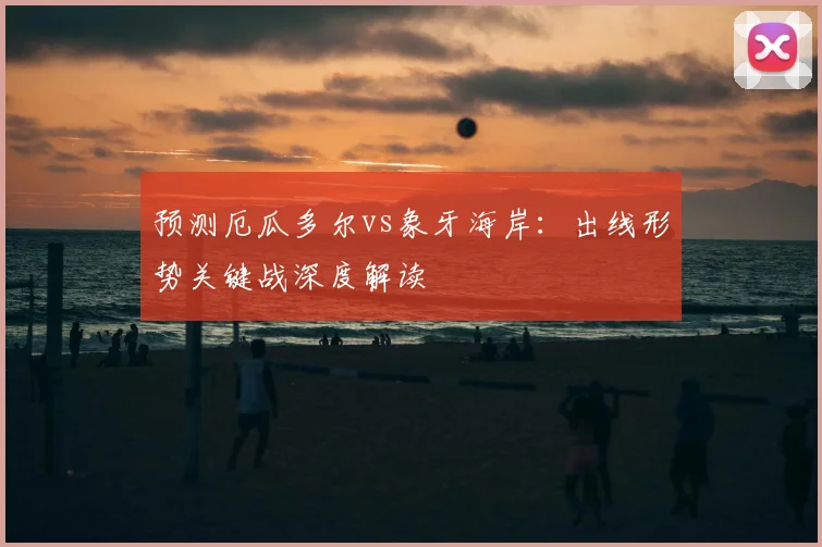 预测厄瓜多尔vs象牙海岸：出线形势关键战深度解读