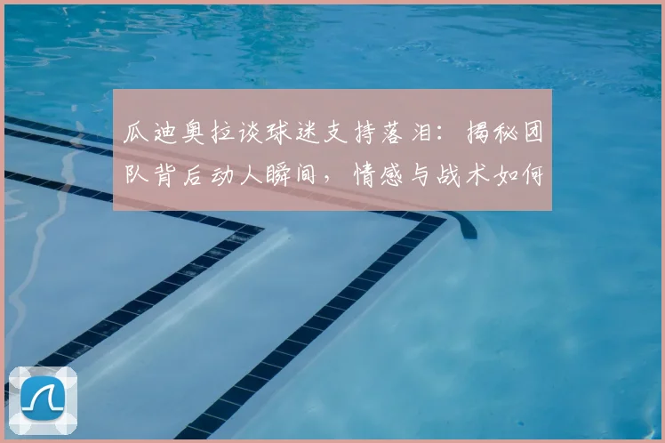 瓜迪奥拉谈球迷支持落泪:揭秘团队背后动人瞬间,情感与战术如何共鸣